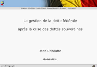 www.debtagency.be
Kingdom of Belgium - Federal Public Service FINANCE - Treasury - Debt Agency
La gestion de la dette fédérale
après la crise des dettes souveraines
Jean Deboutte
18 octobre 2016
 