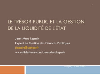1




LE TRÉSOR PUBLIC ET LA GESTION
DE LA LIQUIDITÉ DE L’ÉTAT
  Jean-Marc Lepain
  Expert en Gestion des Finances Publiques
  jlepain@yahoo.fr
  www.slideshare.com/JeanMarcLepain



                                     Bangui, 15 mai 2012
 