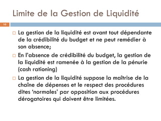 Limite de la Gestion de Liquidité
10


        La gestion de la liquidité est avant tout dépendante
         de la crédibilité du budget et ne peut remédier à
         son absence;
        En l’absence de crédibilité du budget, la gestion de
         la liquidité est ramenée à la gestion de la pénurie
         (cash rationing)
        La gestion de la liquidité suppose la maîtrise de la
         chaîne de dépenses et le respect des procédures
         dites ‘normales’ par opposition aux procédures
         dérogatoires qui doivent être limitées.
 