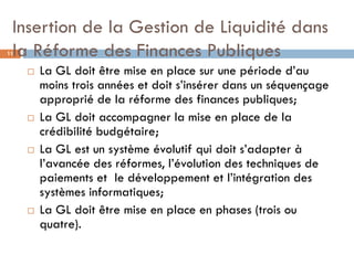 Insertion de la Gestion de Liquidité dans
 la Réforme des Finances Publiques
11


        La GL doit être mise en place sur une période d’au
         moins trois années et doit s’insérer dans un séquençage
         approprié de la réforme des finances publiques;
        La GL doit accompagner la mise en place de la
         crédibilité budgétaire;
        La GL est un système évolutif qui doit s’adapter à
         l’avancée des réformes, l’évolution des techniques de
         paiements et le développement et l’intégration des
         systèmes informatiques;
        La GL doit être mise en place en phases (trois ou
         quatre).
 