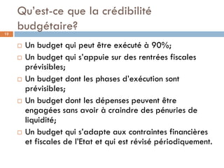 Qu’est-ce que la crédibilité
12
     budgétaire?
        Un budget qui peut être exécuté à 90%;
        Un budget qui s’appuie sur des rentrées fiscales
         prévisibles;
        Un budget dont les phases d’exécution sont
         prévisibles;
        Un budget dont les dépenses peuvent être
         engagées sans avoir à craindre des pénuries de
         liquidité;
        Un budget qui s’adapte aux contraintes financières
         et fiscales de l’Etat et qui est révisé périodiquement.
 