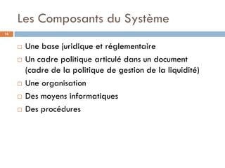Les Composants du Système
16


        Une base juridique et réglementaire
        Un cadre politique articulé dans un document
         (cadre de la politique de gestion de la liquidité)
        Une organisation
        Des moyens informatiques
        Des procédures
 