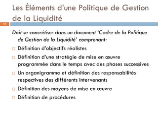 Les Éléments d’une Politique de Gestion
17
     de la Liquidité
     Doit se concrétiser dans un document ‘Cadre de la Politique
       de Gestion de la Liquidité’ comprenant:
      Définition d’objectifs réalistes

      Définition d’une stratégie de mise en œuvre

       programmée dans le temps avec des phases successives
      Un organigramme et définition des responsabilités
       respectives des différents intervenants
      Définition des moyens de mise en œuvre

      Définition de procédures
 