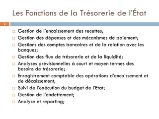 Les Fonctions de la Trésorerie de l’État
4

       Gestion de l’encaissement des recettes;
       Gestion des dépenses et des mécanismes de paiement;
       Gestions des comptes bancaires et de la relation avec les
        banques;
       Gestion des flux de trésorerie et de la liquidité;
       Analyses prévisionnelles à court et moyen termes des
        besoins de trésorerie;
       Enregistrement comptable des opérations d’encaissement et
        de décaissement;
       Suivi de l’exécution du budget de l’Etat;
       Gestion de l’endettement;
       Analyse et reporting;
 