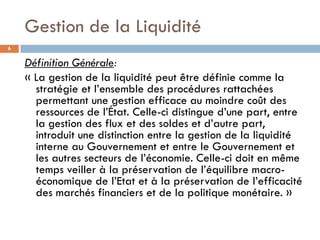 Gestion de la Liquidité
6


    Définition Générale:
    « La gestion de la liquidité peut être définie comme la
      stratégie et l’ensemble des procédures rattachées
      permettant une gestion efficace au moindre coût des
      ressources de l’État. Celle-ci distingue d’une part, entre
      la gestion des flux et des soldes et d’autre part,
      introduit une distinction entre la gestion de la liquidité
      interne au Gouvernement et entre le Gouvernement et
      les autres secteurs de l’économie. Celle-ci doit en même
      temps veiller à la préservation de l’équilibre macro-
      économique de l’Etat et à la préservation de l’efficacité
      des marchés financiers et de la politique monétaire. »
 