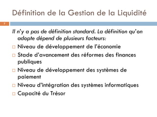 Définition de la Gestion de la Liquidité
7


    Il n’y a pas de définition standard. La définition qu’on
       adopte dépend de plusieurs facteurs:
     Niveau de développement de l’économie

     Stade d’avancement des réformes des finances
       publiques
     Niveau de développement des systèmes de
       paiement
     Niveau d’intégration des systèmes informatiques

     Capacité du Trésor
 