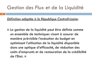 Gestion des Flux et de la Liquidité
8


    Définition adaptée à la République Centrafricaine:

    « La gestion de la liquidité peut être définie comme
      un ensemble de techniques visant à assurer de
      manière prévisible l’exécution du budget en
      optimisant l’utilisation de la liquidité disponible
      dans une optique d’efficacité, de réduction des
      coûts d’emprunts et de restauration de la crédibilité
      de l’Etat. »
 