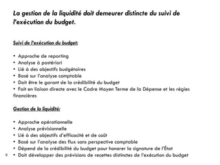 La gestion de la liquidité doit demeurer distincte du suivi de
    l’exécution du budget.

    Suivi de l’exécution du budget:

    • Approche de reporting
    • Analyse à postériori
    • Lié à des objectifs budgétaires
    • Basé sur l’analyse comptable
    • Doit être le garant de la crédibilité du budget
    • Fait en liaison directe avec le Cadre Moyen Terme de la Dépense et les régies
    financières

    Gestion de la liquidité:

    •   Approche opérationnelle
    •   Analyse prévisionnelle
    •   Lié à des objectifs d’efficacité et de coût
    •   Basé sur l’analyse des flux sans perspective comptable
    •   Dépend de la crédibilité du budget pour honorer la signature de l’État
9   •   Doit développer des prévisions de recettes distinctes de l’exécution du budget
 