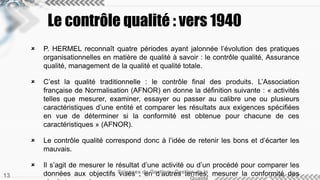Le contrôle qualité : vers 1940 
 P. HERMEL reconnaît quatre périodes ayant jalonnée l’évolution des pratiques 
organisationnelles en matière de qualité à savoir : le contrôle qualité, Assurance 
qualité, management de la qualité et qualité totale. 
 C’est la qualité traditionnelle : le contrôle final des produits. L’Association 
française de Normalisation (AFNOR) en donne la définition suivante : « activités 
telles que mesurer, examiner, essayer ou passer au calibre une ou plusieurs 
caractéristiques d’une entité et comparer les résultats aux exigences spécifiées 
en vue de déterminer si la conformité est obtenue pour chacune de ces 
caractéristiques » (AFNOR). 
 Le contrôle qualité correspond donc à l’idée de retenir les bons et d’écarter les 
mauvais. 
 Il s’agit de mesurer le résultat d’une activité ou d’un procédé pour comparer les 
Sciences de Gestion - Gestion de la 
données aux objectifs visés ; en d’autres termes, mesurer la conformité des 
résultats avec les normes. 
Qualité 13 
 