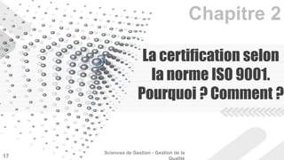 La certification selon 
la norme ISO 9001. 
Pourquoi ? Comment ? 
Sciences de Gestion - Gestion de la 
Qualité 17 
 