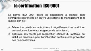 La certification ISO 9001 
La norme ISO 9001 décrit les dispositions à prendre dans 
l’entreprise pour mettre en oeuvre un système de management de la 
qualité, afin de : 
 Démontrer qu’elle est apte à fournir régulièrement un produit ou 
un service conforme aux exigences de ses clients ; 
 Satisfaire ses clients par l’application efficace du système, qui 
inclut les processus pour l’amélioration continue et la prévention 
des non-conformités. 
Sciences de Gestion - Gestion de la 
Qualité 18 
 