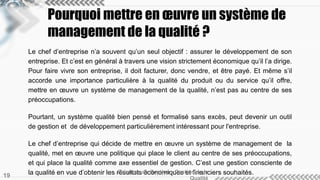 Pourquoi mettre en oeuvre un système de 
management de la qualité ? 
Le chef d’entreprise n’a souvent qu’un seul objectif : assurer le développement de son 
entreprise. Et c’est en général à travers une vision strictement économique qu’il l’a dirige. 
Pour faire vivre son entreprise, il doit facturer, donc vendre, et être payé. Et même s’il 
accorde une importance particulière à la qualité du produit ou du service qu’il offre, 
mettre en oeuvre un système de management de la qualité, n’est pas au centre de ses 
préoccupations. 
Pourtant, un système qualité bien pensé et formalisé sans excès, peut devenir un outil 
de gestion et de développement particulièrement intéressant pour l'entreprise. 
Le chef d’entreprise qui décide de mettre en oeuvre un système de management de la 
qualité, met en oeuvre une politique qui place le client au centre de ses préoccupations, 
et qui place la qualité comme axe essentiel de gestion. C’est une gestion consciente de 
la qualité en vue d’obtenir les résultats économiques Sciences de Gestion - Gesteiotnf idnea nlac iers souhaités. 
Qualité 19 
 