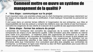 Comment mettre en oeuvre un système de 
management de la qualité ? 
 1ère étape : communiquer sur le projet 
Il est important dans une première phase que le chef d’entreprise communique clairement sur 
les enjeux et les objectifs visés par la certification. Il doit impliquer l’ensemble du personnel sur 
ce projet. 
Il doit aussi dans un premier temps réfléchir à l’organisation de son entreprise, aux rôles et 
responsabilités de tous les acteurs y compris les relations avec ses clients et ses fournisseurs : 
connaître les exigences de ses clients et s’assurer de la qualité de ses approvisionnements. 
 2ème étape : former les acteurs du projet 
L’ensemble de l’entreprise doit connaître les exigences de la norme ISO 9001: 2000 et 
comprendre les enjeux d’une démarche qualité. Cette formation peut être réalisée en interne 
avec l’aide d’un consultant, à l’extérieur dans des organismes de formation ou à l’aide de 
divers moyens offerts par les nouvelles technologies. Il faut choisir le moyen le plus adapté aux 
ressources financières et humaines de l’entreprise. Les organismes de formation ont en 
général des programmes planifiés à des dates bien précises, sans possibilité d’adaptation 
d’horaires alors que l’intervention d’un consultant peut être plus adaptée aux contraintes de 
l’entreprise. La formation en ligne avec Internet ou des CD Rom spécialisés peut aussi être un 
moyen encore plus souple de formation. 
Sciences de Gestion - Gestion de la 
Qualité 21 
 