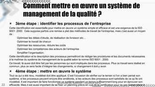 Comment mettre en oeuvre un système de 
management de la qualité ? 
 3ème étape : identifier les processus de l’entreprise 
Cette identification est essentielle pour mettre en oeuvre un système simple et efficace et est une exigence de la ISO 
9001: 2000. Cela suppose parfois une remise a plat des méthodes de travail de l’entreprise, mais c’est aussi un moyen 
de : 
Optimiser les délais d’étude, de réalisation de livraison etc… 
Optimiser le travail de chacun 
Optimiser les ressources, réduire les coûts 
Optimiser les compétences des acteurs de l’entreprise 
Simplifier l’organisation. 
Cette identification et la description des processus permettront de rédiger les procédures et les documents nécessaires 
à la maîtrise du système de management de la qualité selon la norme ISO 9001 : 2000. 
Ce travail, là aussi doit être fait par les personnes qui sont impliqués dans les processus. Plus ce travail sera réalisé en 
commun, plus ce sera facile d’intégrer les changements, si changement il doit y avoir. 
 4ème étape : mettre en oeuvre le système 
Tout ce qui a été revu, modélisé doit être appliqué. C’est l’occasion de vérifier sur le terrain si l’on a bien pensé son 
système, si les processus peuvent encore être améliorés, si les acteurs des processus sont satisfaits de ce qu’ils ont 
modélisé. Il est important de faire fonctionner ce système pendant un temps suffisamment long pour en éprouver son 
Sciences de Gestion - Gestion de la 
efficacité. Mais il est aussi important de se fixer un planning précis en vue de la certification pour ne pas laisser place à 
la démotivation. 
Qualité 22 
 