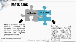 Mots clés 
Mise en oeuvre de tous les 
moyens humains et 
matériels d'un organisme 
ou d'une entreprise pour 
atteindre les objectifs 
préalablement fixés. 
La Gestion La qualité 
Sciences de Gestion - Gestion de la 
Qualité 5 
Ensemble des 
caractéristiques d'un bien 
ou d'un service qui lui 
confèrent l'aptitude à 
satisfaire de manière 
continue les besoins et les 
attentes des utilisateurs ou 
des usagers. 
Source : www.granddictionnaire.com 
 