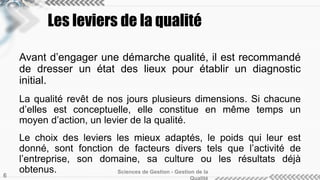 Les leviers de la qualité 
Avant d’engager une démarche qualité, il est recommandé 
de dresser un état des lieux pour établir un diagnostic 
initial. 
La qualité revêt de nos jours plusieurs dimensions. Si chacune 
d’elles est conceptuelle, elle constitue en même temps un 
moyen d’action, un levier de la qualité. 
Le choix des leviers les mieux adaptés, le poids qui leur est 
donné, sont fonction de facteurs divers tels que l’activité de 
l’entreprise, son domaine, sa culture ou les résultats déjà 
obtenus. Sciences de Gestion - Gestion de la 
Qualité 6 
 