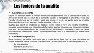 Les leviers de la qualité 
 La dimension clients : 
De par sa définition même, le concept de la qualité est étroitement lié à la satisfaction du client. La 
dimension clients est au coeur de la démarche qualité et l’entreprise a différentes voies pour 
travailler directement sur la relation avec ses clients. Il va de soi qu’elle aura au préalable 
déterminé clairement qui sont ceux qu’elle appellera « clients ». 
Quelles que soient les modalités de l’écoute clients, celles-ci revêt une double importance : 
connaître leurs attentes pour mieux les satisfaire ainsi que leur discours pour mieux communiquer 
avec eux : les enquêtes clients, les centres d’appel, généralisation des contacts avec les clients, 
valorisation des réclamations clients, l’organisation tournée client et la valeur client (la recherche de 
fidélisation). 
 La dimension produit : 
Dans ce champ, la qualité c’est avant tout la qualité livrée. Pour cela, le choix d’un référentiel 
interne ou externe permet d’assurer une conformité. La conformité peut se mesurer par rapport à : 
• La normalisation 
• Standards d’entreprises 
• Contrats de services internes 
Sciences de Gestion - Gestion de la 
Qualité 7 
 