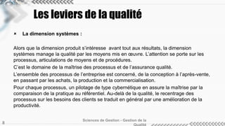 Les leviers de la qualité 
 La dimension systèmes : 
Alors que la dimension produit s’intéresse avant tout aux résultats, la dimension 
systèmes manage la qualité par les moyens mis en oeuvre. L’attention se porte sur les 
processus, articulations de moyens et de procédures. 
C’est le domaine de la maîtrise des processus et de l’assurance qualité. 
L’ensemble des processus de l’entreprise est concerné, de la conception à l’après-vente, 
en passant par les achats, la production et la commercialisation. 
Pour chaque processus, un pilotage de type cybernétique en assure la maîtrise par la 
comparaison de la pratique au référentiel. Au-delà de la qualité, le recentrage des 
processus sur les besoins des clients se traduit en général par une amélioration de la 
productivité. 
Sciences de Gestion - Gestion de la 
Qualité 8 
 