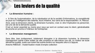 Les leviers de la qualité 
 La dimension humaine : 
« A l’ère de l’automatisation, de la robotisation et de la société d’informations, la compétitivité 
se joue sur l’intelligence des salariés, leurs initiative, leur sens de la responsabilité » A. Riboud 
Ainsi, avec la dimension clients, la dimension humaine, c’est- à- dire l’implication du personnel, 
est une clé de la démarche qualité. 
C’est un levier essentiel au moins pour ceux qui sont en contact avec le client, généralisable 
de proche en proche à l’intérieur de l’entreprise. 
 La dimension management : 
Sans être, bien évidemment, totalement étrangère à la dimension humaine, la dimension 
management mérite d’être isolée car elle constitue en elle-même une clé, un moteur de toute 
démarche qualité, quels que soient les autres leviers sur lesquels celui-ci s’appuie. 
Antoine RIBOUD : modernisation mode d’emploi collection 
Sciences de Gestion - Gestion de la 
Qualité 9 
 