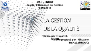 LA GESTION
DE LA QUALITÉ
UAE - ENCGT
Master 2 Sciences de Gestion
2013-2014
Thème proposé par : Ghizlane
BENZZERROUQ
Réalisé par : Hajar EL
GUERI
 