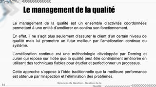 Le management de la qualité
Le management de la qualité est un ensemble d’activités coordonnées
permettant à une entité d’améliorer en continu son fonctionnement.
En effet, il ne s’agit plus seulement d’assurer le client d’un certain niveau de
qualité mais lui promettre un futur meilleur par l’amélioration continue du
système.
L’amélioration continue est une méthodologie développée par Deming et
Juran qui repose sur l’idée que la qualité peut être continûment améliorée en
utilisant des techniques fiables pour étudier et perfectionner un processus.
Cette approche s’oppose à l’idée traditionnelle que la meilleure performance
est obtenue par l’inspection et l’élimination des problèmes.
Sciences de Gestion - Gestion de la
14
 