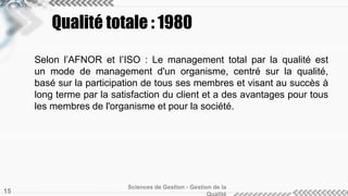 Qualité totale : 1980
Selon l’AFNOR et l’ISO : Le management total par la qualité est
un mode de management d'un organisme, centré sur la qualité,
basé sur la participation de tous ses membres et visant au succès à
long terme par la satisfaction du client et a des avantages pour tous
les membres de l'organisme et pour la société.
Sciences de Gestion - Gestion de la
15
 