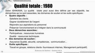 Selon ISHIKAWA, La qualité totale peut aussi être définie par ses objectifs, les
démarches qui lui sont associées, les domaines de soutien et les outils spécifiques :
 Quatre objectifs :
Satisfaire les clients
Gagner durablement de l’argent
Répondre aux aspirations du personnel
Préserver l’environnement et s’intégrer dans la communauté
 Deux démarches associées :
Participatives : ressources humaines
Qualité : ressources techniques
 Des domaines de soutien :
Assurance Qualité, sécurité, compétences, communication…
 Outils spécifiques :
Travail en groupe, relations clients- fournisseurs internes, Management participatif)
Sciences de Gestion - Gestion de la
16
Qualité totale : 1980
 