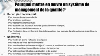  Sur un plan commercial :
Pour trouver de nouveaux clients
Pour améliorer son image
Pour fidéliser les clients actuels
Pour accéder à de nouveaux marchés (particulièrement à l’export)
Pour se démarquer de la concurrence
Pour l’obligation de se conformer à des réglementations (par exemple dans le secteur de la santé ou du
transport)
 En interne :
Pour mettre en œuvre l’efficacité et la rigueur
Pour réduire les coûts de non-conformité
Pour mobiliser l’entreprise vers un objectif commun et améliorer les conditions de travail
Pour responsabiliser l’ensemble des acteurs de l'entreprise
Pour optimiser les méthodes de production et de gestion
Pour faire face au développement de l’entrepriseSciences de Gestion - Gestion de la
20
Pourquoi mettre en œuvre un système de
management de la qualité ?
 