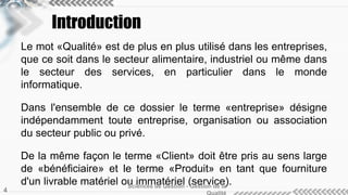 Introduction
Le mot «Qualité» est de plus en plus utilisé dans les entreprises,
que ce soit dans le secteur alimentaire, industriel ou même dans
le secteur des services, en particulier dans le monde
informatique.
Dans l'ensemble de ce dossier le terme «entreprise» désigne
indépendamment toute entreprise, organisation ou association
du secteur public ou privé.
De la même façon le terme «Client» doit être pris au sens large
de «bénéficiaire» et le terme «Produit» en tant que fourniture
d'un livrable matériel ou immatériel (service).Sciences de Gestion - Gestion de la
4
 