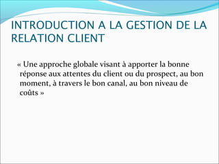 INTRODUCTION A LA GESTION DE LA
RELATION CLIENT

« Une approche globale visant à apporter la bonne
 réponse aux attentes du client ou du prospect, au bon
 moment, à travers le bon canal, au bon niveau de
 coûts »
 