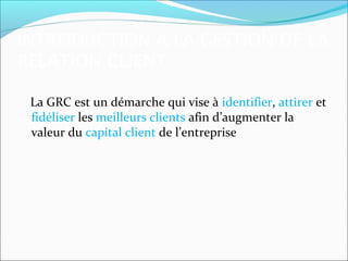 INTRODUCTION A LA GESTION DE LA
RELATION CLIENT

 La GRC est un démarche qui vise à identifier, attirer et
 fidéliser les meilleurs clients afin d’augmenter la
 valeur du capital client de l’entreprise
 