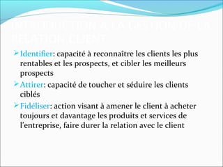 INTRODUCTION A LA GESTION DE LA
RELATION CLIENT
 Identifier: capacité à reconnaître les clients les plus
  rentables et les prospects, et cibler les meilleurs
  prospects
 Attirer: capacité de toucher et séduire les clients
  ciblés
 Fidéliser: action visant à amener le client à acheter
  toujours et davantage les produits et services de
  l’entreprise, faire durer la relation avec le client
 