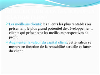 INTRODUCTION A LA GESTION DE LA
RELATION CLIENT
 Les meilleurs clients: les clients les plus rentables ou
  présentant le plus grand potentiel de développement,
  clients qui présentent les meilleurs perspectives de
  profit
 Augmenter la valeur du capital client: cette valeur se
  mesure en fonction de la rentabilité actuelle et futur
  du client
 