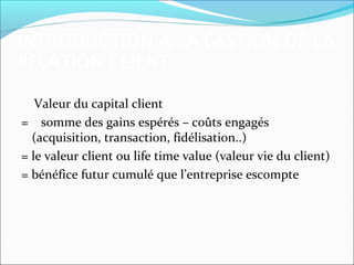 INTRODUCTION A LA GESTION DE LA
RELATION CLIENT

   Valeur du capital client
= somme des gains espérés – coûts engagés
  (acquisition, transaction, fidélisation..)
= le valeur client ou life time value (valeur vie du client)
= bénéfice futur cumulé que l’entreprise escompte
 