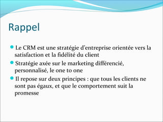 Rappel
Le CRM est une stratégie d’entreprise orientée vers la
 satisfaction et la fidélité du client
Stratégie axée sur le marketing différencié,
 personnalisé, le one to one
Il repose sur deux principes : que tous les clients ne
 sont pas égaux, et que le comportement suit la
 promesse
 
