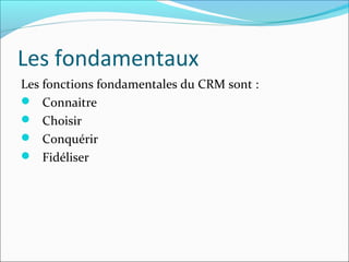 Les fondamentaux
Les fonctions fondamentales du CRM sont :
 Connaitre
 Choisir
 Conquérir
 Fidéliser
 