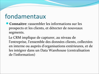 fondamentaux
Connaitre: rassembler les informations sur les
 prospects et les clients, et détecter de nouveaux
 segments.
 Le CRM implique de capturer, au niveau de
 l'entreprise, l'ensemble des données clients, collectées
 en interne ou auprès d'organisations extérieures, et de
 les intégrer dans un Data Warehouse (centralisation
 de l’information)
 
