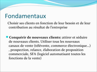 Fondamentaux
 Choisir ses clients en fonction de leur besoin et de leur
  contribution au résultat de l’entreprise

Conquérir de nouveaux clients: attirer et séduire
 de nouveaux clients. Utiliser tous les nouveaux
 canaux de vente (télévente, commerce électronique…)
 , prospection, relance, élaboration de proposition
 commerciale, SFA (logiciel automatisant toutes les
 fonctions de la vente)
 