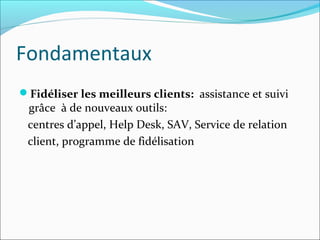 Fondamentaux
Fidéliser les meilleurs clients: assistance et suivi
 grâce à de nouveaux outils:
 centres d’appel, Help Desk, SAV, Service de relation
 client, programme de fidélisation
 