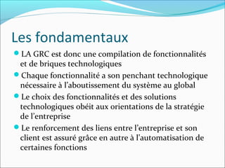 Les fondamentaux
LA GRC est donc une compilation de fonctionnalités
 et de briques technologiques
Chaque fonctionnalité a son penchant technologique
 nécessaire à l’aboutissement du système au global
Le choix des fonctionnalités et des solutions
 technologiques obéit aux orientations de la stratégie
 de l’entreprise
Le renforcement des liens entre l’entreprise et son
 client est assuré grâce en autre à l’automatisation de
 certaines fonctions
 