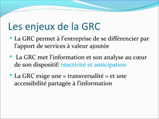 Les enjeux de la GRC
 La GRC permet à l’entreprise de se différencier par
 l’apport de services à valeur ajoutée
 La GRC met l’information et son analyse au cœur
 de son dispositif: réactivité et anticipation
 La GRC exige une « transversalité » et une
 accessibilité partagée à l’information
 