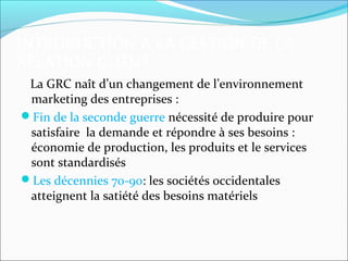 INTRODUCTION A LA GESTION DE LA
RELATION CLIENT
 La GRC naît d’un changement de l’environnement
 marketing des entreprises :
Fin de la seconde guerre nécessité de produire pour
 satisfaire la demande et répondre à ses besoins :
 économie de production, les produits et le services
 sont standardisés
Les décennies 70-90: les sociétés occidentales
 atteignent la satiété des besoins matériels
 