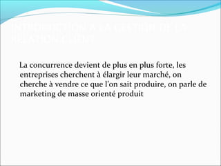 INTRODUCTION A LA GESTION DE LA
RELATION CLIENT

 La concurrence devient de plus en plus forte, les
 entreprises cherchent à élargir leur marché, on
 cherche à vendre ce que l’on sait produire, on parle de
 marketing de masse orienté produit
 