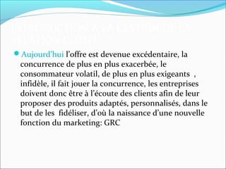 INTRODUCTION A LA GESTION DE LA
RELATION CLIENT
Aujourd’hui l’offre est devenue excédentaire, la
 concurrence de plus en plus exacerbée, le
 consommateur volatil, de plus en plus exigeants ,
 infidèle, il fait jouer la concurrence, les entreprises
 doivent donc être à l’écoute des clients afin de leur
 proposer des produits adaptés, personnalisés, dans le
 but de les fidéliser, d’où la naissance d’une nouvelle
 fonction du marketing: GRC
 