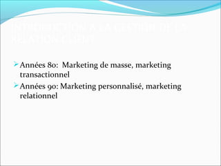 INTRODUCTION A LA GESTION DE LA
RELATION CLIENT

 Années 80: Marketing de masse, marketing
  transactionnel
 Années 90: Marketing personnalisé, marketing
  relationnel
 