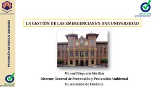 PREVENCIÓN	
  DE	
  RIESGOS	
  LABORALES	
  
Manuel	
  Vaquero	
  Abellán	
  
Director	
  General	
  de	
  Prevención	
  y	
  Protección	
  Ambiental	
  
Universidad	
  de	
  Córdoba	
  
LA	
  GESTIÓN	
  DE	
  LAS	
  EMERGENCIAS	
  EN	
  UNA	
  UNIVERSIDAD	
  
 