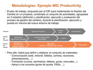Metodologías: Ejemplo MIC Productivity
• El plan de trabajo, propuesto por el CIP, para implementar la Gestión del
Cambio en un proyecto, contempla un conjunto de actividades, agrupadas
en 3 estadios (definición y planificación, ejecución y evaluación del
proceso de gestión del cambio), durante la planificación, ejecución y
puesta en marcha del nuevo entorno de trabajo.
• Para ello, habrá que definir y elaborar un conjunto de materiales:
• Comunicación (web, intranet, folletos, correos, reuniones,
presentaciones,…)
• Formación (cursos, seminarios, talleres, guías, manuales…)
• Apoyo a los usuarios (guias de ayuda, FAQs,…)
Definición y
Planificación Proyecto
Ejecución Proyecto
Control y Seguimiento
del Proyecto
Puesta
prod.
Operaciones
Cierre
Definición y
Planificación
Gestión Cambio
Ejecución
del Plan de Gestión del Cambio
Evaluación
Proyecto
Gestión
del
Proyecto
Gestión
del
Cambio
 