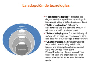 La adopción de tecnologías
 “Technology adoption”: indicates the
degree to which a particular technology is
being used within a defined customer base.
 “Software adoption”: defines the
standardized use of a software product to
address a specific business need
 “Software deployment”: is the delivery of
software to an end user or an organization
and does not include usage of that software
 “Change management” is a structured
approach to transitioning individuals,
teams, and organizations from a current
state to a desired future state.
For an IT initiative, change may address
both end-user and organizational-level
transformations to better meet business
goals.
 