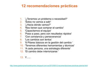 12 recomendaciones prácticas
1. '¿Tenemos un problema o necesidad?'
2. 'Solos no vamos a salir'
3. '¿Hacia dónde vamos?'
4. 'Nos tienen que comprar el cambio'
5. 'Capacitamos el equipo'
6. 'Paso a paso, pero con resultados rápidos'
7. 'Con constancia y perseverancia'
8. 'Los cambios son lentos‘
9. '6 Pilares básicos en la gestión del cambio ‘
10. 'Tenemos diferentes herramientas y técnicas'
11. 'A cada persona, una estrategia diferente'
12. 'El cambio debe interiorizarse '
13. Y…..
http://www.gestionpracticadelcambio.blogspot.com.es/2013/09/12-recomendaciones-practicas-para-la.html
 