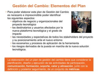 Gestión del Cambio: Elementos del Plan
• Para poder elaborar este plan de Gestión del Cambio
es necesario e imprescindible poder identificar
los siguientes aspectos:
• objetivos de negocio y organizacionales del
proyecto tecnológico
• los destinatarios y usuarios afectados por la
nueva plataforma tecnológica y el grado de
impacto
• las necesidades y expectativas de todos los stakeholders del proyecto
y su posicionamiento ante el nuevo entorno
• los escenarios y procesos de aplicación de la herramienta
• los riesgos derivados de la puesta en marcha de la nueva solución
tecnológica.
La elaboración del un plan de gestión del cambio tiene que considerar la
planificación, diseño y ejecución de las actividades de participación,
comunicación, formación, soporte, valor y alineación, junto con la
definición y posterior seguimiento, de un conjunto de métricas.
 